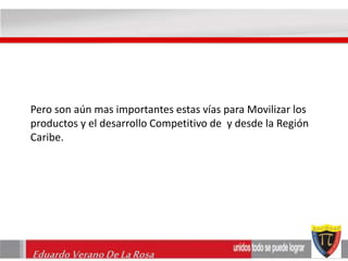 Pero son aún mas importantes estas vías para Movilizar los 
productos y el desarrollo Competitivo de y desde la Región 
Caribe. 
Eduardo Verano De La Rosa 
 