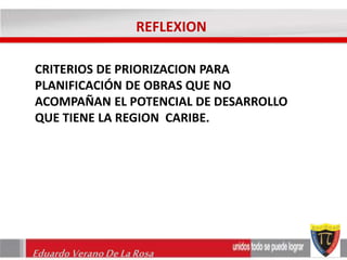 REFLEXION 
CRITERIOS DE PRIORIZACION PARA 
PLANIFICACIÓN DE OBRAS QUE NO 
ACOMPAÑAN EL POTENCIAL DE DESARROLLO 
QUE TIENE LA REGION CARIBE. 
Eduardo Verano De La Rosa 
 