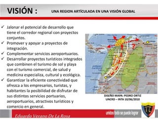 VISIÓN : UNA REGION ARTÍCULADA EN UNA VISIÓN GLOBAL 
 Jalonar el potencial de desarrollo que 
tiene el corredor regional con proyectos 
conjuntos. 
 Promover y apoyar a proyectos de 
integración. 
 Complementar servicios aeroportuarios. 
 Desarrollar proyectos turísticos integrados 
que combinen el turismo de sol y playa 
con el turismo comercial, de salud y 
medicina especializa, cultural y ecológica. 
 Garantizar la eficiente conectividad que 
ofrezca a los empresarios, turistas, y 
habitantes la posibilidad de disfrutar de 
sus distintos servicios portuarios, 
aeroportuarios, atractivos turísticos y 
comercio en general. 
Eduardo Verano De La Rosa 
DISEÑO MAPA: PEDRO ORTIZ 
UNCRD – INTA 10/06/2010 
 