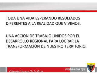 TODA UNA VIDA ESPERANDO RESULTADOS 
DIFERENTES A LA REALIDAD QUE VIVIMOS. 
UNA ACCION DE TRABAJO UNIDOS POR EL 
DESARROLLO REGIONAL PARA LOGRAR LA 
TRANSFORMACIÓN DE NUESTRO TERRITORIO. 
Eduardo Verano De La Rosa 
 