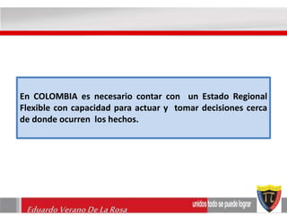 En COLOMBIA es necesario contar con un Estado Regional 
Flexible con capacidad para actuar y tomar decisiones cerca 
de donde ocurren los hechos. 
Eduardo Verano De La Rosa 
 