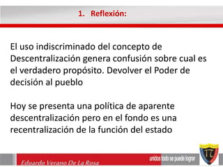 1. Reflexión: 
El uso indiscriminado del concepto de 
Descentralización genera confusión sobre cual es 
el verdadero propósito. Devolver el Poder de 
decisión al pueblo 
Hoy se presenta una política de aparente 
descentralización pero en el fondo es una 
recentralización de la función del estado 
Eduardo Verano De La Rosa 
 
