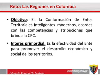 Reto: Las Regiones en Colombia 
• Objetivo: Es la Conformación de Entes 
Territoriales Inteligentes–modernos, acordes 
con las competencias y atribuciones que 
brinda la CPC. 
• Interés primordial: Es la efectividad del Ente 
para promover el desarrollo económico y 
social de los territorios. 
Eduardo Verano De La Rosa 
 