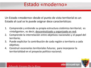 Estado «moderno» 
Un Estado «moderno» desde el punto de vista territorial es un 
Estado al cual se le puede asignar doce características: 
1. Comprende y entiende su propia estructura sistémica territorial; es 
«inteligente», es decir, descentralizado y organizado en red; 
2. Comprende la interrelación entre objetivos nacionales y el papel del 
territorio; 
3. Puede explicitar la contribución de cada región o territorio a cada 
objetivo; 
4. Construir escenarios territoriales futuros; para incorporar la 
territorialidad en el proyecto político nacional; 
Eduardo Verano De La Rosa 
 