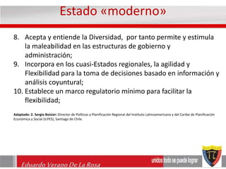 Estado «moderno» 
8. Acepta y entiende la Diversidad, por tanto permite y estimula 
la maleabilidad en las estructuras de gobierno y 
administración; 
9. Incorpora en los cuasi-Estados regionales, la agilidad y 
Flexibilidad para la toma de decisiones basado en información y 
análisis coyuntural; 
10. Establece un marco regulatorio mínimo para facilitar la 
flexibilidad; 
Adaptado: 2. Sergio Boisier: Director de Políticas y Planificación Regional del Instituto Latinoamericano y del Caribe de Planificación 
Económica y Social (ILPES), Santiago de Chile. 
Eduardo Verano De La Rosa 
 