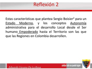 Reflexión 2 
Estas características que plantea Sergio Boisier2 para un 
Estado Moderno, y los conceptos Autonomía 
administrativa para el desarrollo Local desde el Ser 
humano Empoderado hasta el Territorio son las que 
que las Regiones en Colombia desarrollen. 
Eduardo Verano De La Rosa 
 