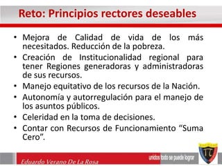 Reto: Principios rectores deseables 
• Mejora de Calidad de vida de los más 
necesitados. Reducción de la pobreza. 
• Creación de Institucionalidad regional para 
tener Regiones generadoras y administradoras 
de sus recursos. 
• Manejo equitativo de los recursos de la Nación. 
• Autonomía y autorregulación para el manejo de 
los asuntos públicos. 
• Celeridad en la toma de decisiones. 
• Contar con Recursos de Funcionamiento “Suma 
Cero”. 
Eduardo Verano De La Rosa 
 
