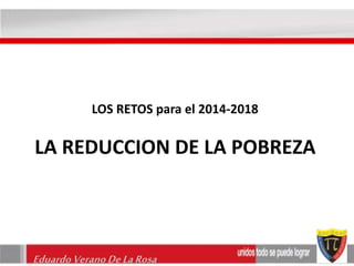 LOS RETOS para el 2014-2018 
LA REDUCCION DE LA POBREZA 
Eduardo Verano De La Rosa 
 