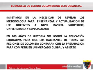 EL MODELO DE ESTADO COLOMBIANO ESTA OBSOLETO. 
INSISTIMOS EN LA NECESIDAD DE REVISAR LOS 
METODOLOGIA PARA ENSEÑANZAR Y ACTUALIZACION DE 
LOS DOCENTES A NIVEL BASICO, SUOPERIOR, 
UNIVERSITARIA Y ESPECIALIZADA 
EN 200 AÑOS DE HISTORIA NO LOGRÓ LA EDUCACIÓN 
EQUITATIVA PARA QUE LOS HABITANTES DE TODAS LAS 
REGIONES DE COLOMBIA CONTARAN CON LA PREPARACION 
PARA COMPETIR EN UN MERCADO GLOBAL Y ABIERTO 
Eduardo Verano De La Rosa 
 
