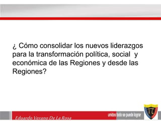¿ Cómo consolidar los nuevos liderazgos 
para la transformación política, social y 
económica de las Regiones y desde las 
Regiones? 
Eduardo Verano De La Rosa 
 