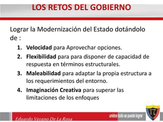 LOS RETOS DEL GOBIERNO 
Lograr la Modernización del Estado dotándolo 
de : 
1. Velocidad para Aprovechar opciones. 
2. Flexibilidad para para disponer de capacidad de 
respuesta en términos estructurales. 
3. Maleabilidad para adaptar la propia estructura a 
los requerimientos del entorno. 
4. Imaginación Creativa para superar las 
limitaciones de los enfoques 
Eduardo Verano De La Rosa 
 