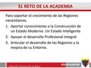 EL RETO DE LA ACADEMIA 
Para soportar el crecimiento de las Regiones 
necesitamos. 
1. Aportar conocimiento a la Construcción de 
un Estado Moderno. Un Estado Inteligente 
2. Apoyar el desarrollo Profesional integral 
3. Articular el desarrollo de las Regiones y la 
mejora de su Entorno. 
Eduardo Verano De La Rosa 
 