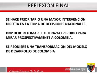 REFLEXION FINAL 
SE HACE PRIORITARIO UNA MAYOR INTERVENCIÓN 
DIRECTA EN LA TOMA DE DECISIONES NACIONALES. 
DNP DEBE RETOMAR EL LIDERAZGO PERDIDO PARA 
MIRAR PROSPECTIVAMENTE A COLOMBIA. 
SE REQUIERE UNA TRANSFORMACIÓN DEL MODELO 
DE DESARROLLO DE COLOMBIA 
Eduardo Verano De La Rosa 
 