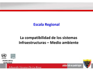 Escala Regional 
La compatibilidad de los sistemas 
Infraestructuras – Medio ambiente 
PEDRO ORTIZ 
10/06/2010 
Eduardo Verano De La Rosa 
 