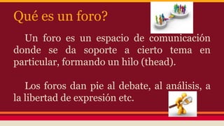 Qué es un foro?
Un foro es un espacio de comunicación
donde se da soporte a cierto tema en
particular, formando un hilo (thead).
Los foros dan pie al debate, al análisis, a
la libertad de expresión etc.
 