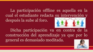 La participación offline es aquella en la
cual el estudiante redacta su intervención y
después la sube al foro.
Dicha participación va en contra de la
construcción del aprendizaje ya que por lo
general es demasiado meditada.
 