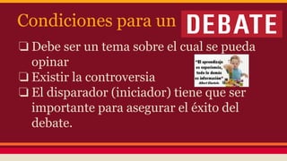 Condiciones para un
❏ Debe ser un tema sobre el cual se pueda
opinar
❏ Existir la controversia
❏ El disparador (iniciador) tiene que ser
importante para asegurar el éxito del
debate.
 