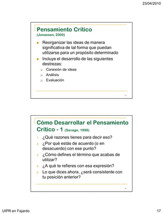 23/04/2010




                  Pensamiento Crítico
                  (Jonassen, 2000)

                          Reorganizar las ideas de manera
                           significativa de tal forma que puedan
                           utilizarse para un propósito determinado
                          Incluye el desarrollo de las siguientes
                           destrezas:
                           Conexión de ideas
                           Análisis
                           Evaluación


                                                                       33




                  Cómo Desarrollar el Pensamiento
                  Crítico - 1 (Savage, 1998)
                  1.       ¿Qué razones tienes para decir eso?
                  2.       ¿Por qué estás de acuerdo (o en
                           desacuerdo) con ese punto?
                  3.       ¿Cómo defines el término que acabas de
                           utilizar?
                  4.       ¿A qué te refieres con esa expresión?
                  5.       Lo que dices ahora, ¿será consistente con
                           tu posición anterior?

                                                                       34




UIPR en Fajardo                                                                    17
 