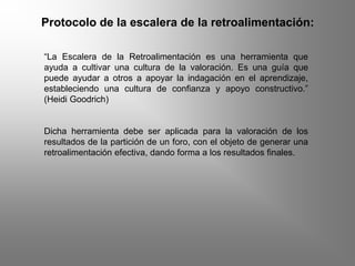 Protocolo de la escalera de la retroalimentación:
“La Escalera de la Retroalimentación es una herramienta que
ayuda a cultivar una cultura de la valoración. Es una guía que
puede ayudar a otros a apoyar la indagación en el aprendizaje,
estableciendo una cultura de confianza y apoyo constructivo.”
(Heidi Goodrich)
Dicha herramienta debe ser aplicada para la valoración de los
resultados de la partición de un foro, con el objeto de generar una
retroalimentación efectiva, dando forma a los resultados finales.
 