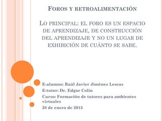 FOROS Y RETROALIMENTACIÓN
LO PRINCIPAL: EL FORO ES UN ESPACIO
DE APRENDIZAJE, DE CONSTRUCCIÓN
DEL APRENDIZAJE Y NO UN LUGAR DE
EXHIBICIÓN DE CUÁNTO SE SABE.
E-alumno: Raúl Javier Jiménez Lescas
E-tutor: Dr. Edgar Colín
Curso: Formación de tutores para ambientes
virtuales
28 de enero de 2015
 