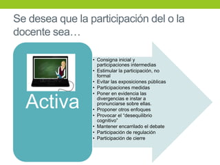 Se desea que la participación del o la
docente sea…
• Consigna inicial y
participaciones intermedias
• Estimular la participación, no
formal
• Evitar las exposiciones públicas
• Participaciones medidas
• Poner en evidencia las
divergencias e instar a
pronunciarse sobre ellas.
• Proponer otros enfoques
• Provocar el “desequilibrio
cognitivo”
• Mantener encarrilado el debate
• Participación de regulación
• Participación de cierre
Activa
 