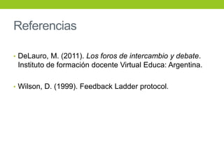Referencias
• DeLauro, M. (2011). Los foros de intercambio y debate.
Instituto de formación docente Virtual Educa: Argentina.
• Wilson, D. (1999). Feedback Ladder protocol.
 