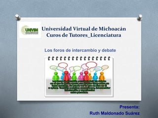 Universidad Virtual de Michoacán
Curos de Tutores_Licenciatura
Los foros de intercambio y debate
Presenta:
Ruth Maldonado Suárez
 