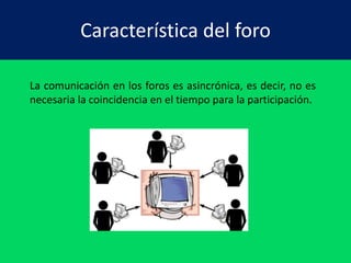 Característica del foro 
La comunicación en los foros es asincrónica, es decir, no es 
necesaria la coincidencia en el tiempo para la participación. 
 
