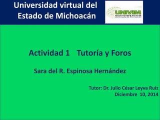 Universidad virtual del 
Estado de Michoacán 
Actividad 1 Tutoría y Foros 
Sara del R. Espinosa Hernández 
Tutor: Dr. Julio César Leyva Ruiz 
Diciembre 10, 2014 
 