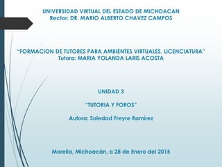 UNIVERSIDAD VIRTUAL DEL ESTADO DE MICHOACAN
Rector: DR. MARIO ALBERTO CHAVEZ CAMPOS
“FORMACION DE TUTORES PARA AMBIENTES VIRTUALES. LICENCIATURA”
Tutora: MARIA YOLANDA LARIS ACOSTA
UNIDAD 3
“TUTORIA Y FOROS”
Autora: Soledad Freyre Ramírez
Morelia, Michoacán, a 28 de Enero del 2015
 