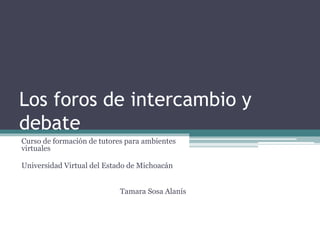 Los foros de intercambio y 
debate 
Curso de formación de tutores para ambientes 
virtuales 
Universidad Virtual del Estado de Michoacán 
Tamara Sosa Alanís 
 