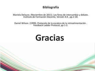 Gracias
Bibliografía
Mariela Delauro. (Noviembre de 2011). Los foros de intercambio y debate.
Instituto de Formación Docente, Versión 4.0 , pp.2-30.
Daniel Wilson. (1999). Protocolo de la escalera de la retroalimentación .
Feedback Ladder Protocol, pp 1-2.
 