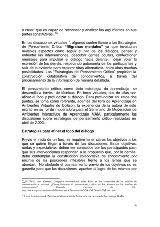 10
o creer, que es capaz de reconocer y analizar los argumentos en sus
partes constitutivas. 10
En las discusiones virtuales11
, algunos suelen llamar a las Estrategias
de Pensamiento Crítico “filigranas mentales” ya que involucran
múltiples aspectos como seguir el hilo de los diálogos, pensar y
entender las intervenciones, descubrir gemas ocultas, confeccionar
mensajes para impulsar el diálogo hacia delante, dejar volar la
expresión de los demás, respetando autonomía de los participantes y
salir de lo evidente para explorar otras alternativas, entre otras muchas
posibilidades. Las “Estrategias de Pensamiento Crítico” propician la
construcción colaborativa de conocimientos, a través del
procesamiento de la información de manera detallada.
El pensamiento crítico, como toda estrategia de aprendizaje, se
desarrolla a través de técnicas. En foros virtuales, dos de ellas son
afinar el foco y profundizar el diálogo. Para profundizar en estos dos
puntos, se toma como referente, además del libro de Aprendizaje en
Ambientes Virtuales de Collison, la experiencia de la autora de este
escrito en su rol de moderadora para el Seminario de Moderación de
Ambientes Interactivos de Aprendizaje MAIA, particularmente las
discusiones sobre estrategias de pensamiento critico realizadas en
abril de 2.003.
Estrategias para afinar el foco del diálogo
Previo el inicio de un foro, se requiere tener claros los objetivos a los
que se quiere llegar a través de las discusiones. Estos objetivos,
metas y expectativas, deben ser conocidos por los participantes para
que sus intervenciones respondan a lo propuesto que, por lo demás,
debe contemplar la construcción colaborativa de conocimiento por
encima de las posiciones inflexibles frente a los temas que se
abordan. No obstante el planteamiento previo de los objetivos no es
garantía para que las discusiones apunten al logro de los mismos por
10
MUÑOZ, Ana Carmen. Congreso Internacional sobre Ética en los contenidos de los medios de
comunicación e internet. ¿Cómo fomentar el pensamiento crítico en los jóvenes en los medios de
comunicación? Granada Octubre de 2001
http://www.ugr.es/~sevimeco/biblioteca/etica/Pensamiento%20c r%EDtico%20(Etica).doc
11
Foros Académicos del Seminario Moderación de Ambientes Interactivos de Aprendizaje MAIA
 