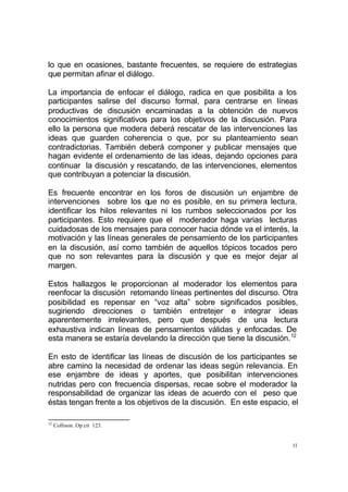 11
lo que en ocasiones, bastante frecuentes, se requiere de estrategias
que permitan afinar el diálogo.
La importancia de enfocar el diálogo, radica en que posibilita a los
participantes salirse del discurso formal, para centrarse en líneas
productivas de discusión encaminadas a la obtención de nuevos
conocimientos significativos para los objetivos de la discusión. Para
ello la persona que modera deberá rescatar de las intervenciones las
ideas que guarden coherencia o que, por su planteamiento sean
contradictorias. También deberá componer y publicar mensajes que
hagan evidente el ordenamiento de las ideas, dejando opciones para
continuar la discusión y rescatando, de las intervenciones, elementos
que contribuyan a potenciar la discusión.
Es frecuente encontrar en los foros de discusión un enjambre de
intervenciones sobre los que no es posible, en su primera lectura,
identificar los hilos relevantes ni los rumbos seleccionados por los
participantes. Esto requiere que el moderador haga varias lecturas
cuidadosas de los mensajes para conocer hacia dónde va el interés, la
motivación y las líneas generales de pensamiento de los participantes
en la discusión, así como también de aquellos tópicos tocados pero
que no son relevantes para la discusión y que es mejor dejar al
margen.
Estos hallazgos le proporcionan al moderador los elementos para
reenfocar la discusión retomando líneas pertinentes del discurso. Otra
posibilidad es repensar en “voz alta” sobre significados posibles,
sugiriendo direcciones o también entretejer e integrar ideas
aparentemente irrelevantes, pero que después de una lectura
exhaustiva indican líneas de pensamientos válidas y enfocadas. De
esta manera se estaría develando la dirección que tiene la discusión.12
En esto de identificar las líneas de discusión de los participantes se
abre camino la necesidad de ordenar las ideas según relevancia. En
ese enjambre de ideas y aportes, que posibilitan intervenciones
nutridas pero con frecuencia dispersas, recae sobre el moderador la
responsabilidad de organizar las ideas de acuerdo con el peso que
éstas tengan frente a los objetivos de la discusión. En este espacio, el
12
Collison. Op.cit 123.
 