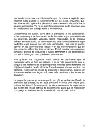 12
moderador compone una intervención que, de manera explícita pero
informal, hace público el ordenamiento de las ideas, previendo que
esa intervención aporte los elementos que orienten la discusión hacia
asuntos principales. Ya no es prioritario detenerse en la dirección sino
en la relevancia del diálogo frente a los objetivos.
Concentrarse en puntos clave abre el panorama a los participantes
sobre asuntos que se han tocado en la discusión y que para efecto de
los objetivos, resultan valiosos. Como moderador, si le interesa
trabajar en este punto, se hace necesario que conceptualmente haga
evidentes esos puntos que han sido abordados. Para ello se puede
apoyar en las intervenciones dadas y en las interconexiones que se
dan entre las diferentes intervenciones. Podrá resaltar pensamientos
similares, puntos de encuentro y luego confrontar a los participantes
con estos hallazgos, para que llenen esos vacíos.
Hay quienes se preguntan hasta dónde es pertinente que el
moderador afine el foco del diálogo, o si es más conveniente que le
juegue a los intereses de los participantes teniendo como referente los
objetivos trazados desde el inicio. Esta discusión aún no termina. No
obstante, reconocer las líneas de discusión y reenfocarlas, parece ser
el camino medio para lograr enfoques más creativos a los temas en
discusión.
La pregunta que surge en este punto es: ¿Si ya se ha identificado la
dirección del diálogo, no es esta dirección lo único que media para
ordenar las ideas? En este punto se debe contemplar la importancia
que tienen las líneas activas de pensamiento, para que el moderador
componga su intervención de acuerdo a lo mencionado arriba.
 