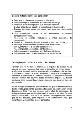 13
Síntesis de las herramientas para afinar:
Ø Centrarse en líneas que aportan a la discusión.
Ø Indicar conceptos potenciales abordados en el diálogo.
Ø Identificar áreas conceptuales que precisen atención.
Ø Evaluar el contenido social y argumentativo de la discusión.
Ø Ordenar las ideas según relevancia, asignando un valor a cada
mensaje.
Ø Citar comentarios claves de los participantes, subrayando
conceptos esenciales.
Ø Reconocer el interés, motivación y líneas generales de
pensamiento.
Ø Encontrar posibles significados y sugerir la dirección del diálogo.
Ø Entretejer e integrar ideas aparentemente irrelevantes.
Ø Subrayar tensiones o explorar desequilibrios.
Ø Rescatar puntos coherentes o contradictorios.
Ø Indicar conceptos potenciales abordados en el diálogo.
Ø Utilizar narraciones para indicar líneas de pensamiento.
Estrategias para profundizar el foco del diálogo
Permiten que el moderador mantenga el impulso del diálogo hacia
nuevos terrenos, mantenga las ideas importantes en primer plano y
ayude a que los participantes sean conscientes del potencial no visto.
El moderador intenta explorar tensiones o bloqueos conceptuales,
identificar suposiciones o barreras respecto a conceptualizaciones
nuevas, abordar los asuntos desde diferentes ángulos. Al buscar
tensiones, debe explorar los motivos existentes para las creencias, sin
asignar valor.
En los diálogos académicos prima el hecho de que el moderador actúe
desde el lado, propiciando que los participantes se autorregulen en las
discusiones. Esto trae sus riesgos, entre ellos la generación de
diálogos densos que no cumplen con los objetivos iniciales. En este
punto el moderador puede hacer un reconocimiento general de todo lo
que se ha discutido, para impulsar a los participantes para que
resignifiquen y den sentido a esos conceptos.
 