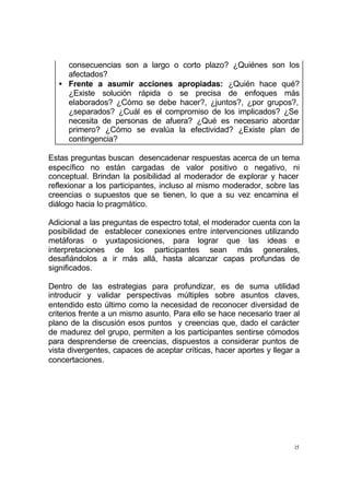 15
consecuencias son a largo o corto plazo? ¿Quiénes son los
afectados?
• Frente a asumir acciones apropiadas: ¿Quién hace qué?
¿Existe solución rápida o se precisa de enfoques más
elaborados? ¿Cómo se debe hacer?, ¿juntos?, ¿por grupos?,
¿separados? ¿Cuál es el compromiso de los implicados? ¿Se
necesita de personas de afuera? ¿Qué es necesario abordar
primero? ¿Cómo se evalúa la efectividad? ¿Existe plan de
contingencia?
Estas preguntas buscan desencadenar respuestas acerca de un tema
específico no están cargadas de valor positivo o negativo, ni
conceptual. Brindan la posibilidad al moderador de explorar y hacer
reflexionar a los participantes, incluso al mismo moderador, sobre las
creencias o supuestos que se tienen, lo que a su vez encamina el
diálogo hacia lo pragmático.
Adicional a las preguntas de espectro total, el moderador cuenta con la
posibilidad de establecer conexiones entre intervenciones utilizando
metáforas o yuxtaposiciones, para lograr que las ideas e
interpretaciones de los participantes sean más generales,
desafiándolos a ir más allá, hasta alcanzar capas profundas de
significados.
Dentro de las estrategias para profundizar, es de suma utilidad
introducir y validar perspectivas múltiples sobre asuntos claves,
entendido esto último como la necesidad de reconocer diversidad de
criterios frente a un mismo asunto. Para ello se hace necesario traer al
plano de la discusión esos puntos y creencias que, dado el carácter
de madurez del grupo, permiten a los participantes sentirse cómodos
para desprenderse de creencias, dispuestos a considerar puntos de
vista divergentes, capaces de aceptar críticas, hacer aportes y llegar a
concertaciones.
 