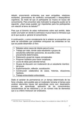 17
debatir, proponiendo ambientes que sean amigables, retadores,
excitantes, generadores de conflictos conceptuales o desequilibrios
cognitivos, de modo tal que el participante se mueva en busca del
conocimiento. Para encontrar este motivador la pregunta puede ser la
siguiente: ¿Qué cosas pueden ser importantes para los participantes
con relación al tema de debate?15
Para que el binomio de estas motivaciones cobre real sentido, debe
existir una fusión en donde lo extrínseco mueva hacia lo intrínseco que
es lo que ayuda a generar el conocimiento.
A continuación, y como complemento de lo anterior se encuentran una
serie de actividades que posibilitan enriquecer los ambientes en los
que se puede desarrollar un foro:
• Debates sobre casos de interés para el curso.
• Trabajo por roles, donde cada estudiante o grupos de
estudiantes defienden posiciones, de acuerdo a roles
previamente determinados.
• Elaboración grupal de mapas conceptuales.
• Proponer hipótesis para hacer conjeturas.
• Lluvia de ideas para abordar temas
• Grupos de discusión con moderación de un estudiante miembro
del grupo
• Experimentación, reflexión, socialización.
• Construcción colaborativa de casos, historias, situaciones,
hipótesis.
• Trabajo entrevistador entrevistado.
Dado el carácter de permanencia en un tiempo determinado de los
foros virtuales, será posible para el moderador tomarse el tiempo para
analizar elementos claves del aprendizaje como son: desempeño,
proceso de aprendizaje, aplicación de los conocimientos,
características de las relaciones y un sin número más de elementos
que a su criterio merezcan ser analizados.
15
GALVIS, Álvaro. Ingeniería de Software Educativo. Bogotá: Universidad de los Andes.2.000. Pp 157
 