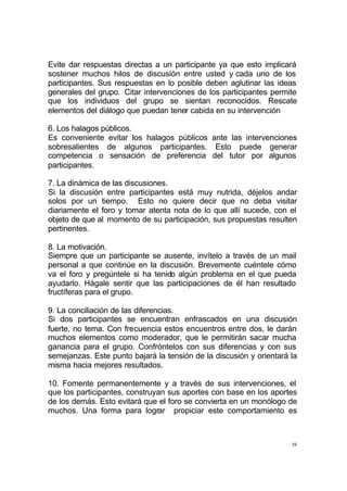 19
Evite dar respuestas directas a un participante ya que esto implicará
sostener muchos hilos de discusión entre usted y cada uno de los
participantes. Sus respuestas en lo posible deben aglutinar las ideas
generales del grupo. Citar intervenciones de los participantes permite
que los individuos del grupo se sientan reconocidos. Rescate
elementos del diálogo que puedan tener cabida en su intervención
6. Los halagos públicos.
Es conveniente evitar los halagos públicos ante las intervenciones
sobresalientes de algunos participantes. Esto puede generar
competencia o sensación de preferencia del tutor por algunos
participantes.
7. La dinámica de las discusiones.
Si la discusión entre participantes está muy nutrida, déjelos andar
solos por un tiempo. Esto no quiere decir que no deba visitar
diariamente el foro y tomar atenta nota de lo que allí sucede, con el
objeto de que al momento de su participación, sus propuestas resulten
pertinentes.
8. La motivación.
Siempre que un participante se ausente, invítelo a través de un mail
personal a que continúe en la discusión. Brevemente cuéntele cómo
va el foro y pregúntele si ha tenido algún problema en el que pueda
ayudarlo. Hágale sentir que las participaciones de él han resultado
fructíferas para el grupo.
9. La conciliación de las diferencias.
Si dos participantes se encuentran enfrascados en una discusión
fuerte, no tema. Con frecuencia estos encuentros entre dos, le darán
muchos elementos como moderador, que le permitirán sacar mucha
ganancia para el grupo. Confróntelos con sus diferencias y con sus
semejanzas. Este punto bajará la tensión de la discusión y orientará la
misma hacia mejores resultados.
10. Fomente permanentemente y a través de sus intervenciones, el
que los participantes, construyan sus aportes con base en los aportes
de los demás. Esto evitará que el foro se convierta en un monólogo de
muchos. Una forma para lograr propiciar este comportamiento es
 