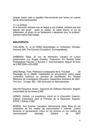 20
asignar mayor valor a aquellas intervenciones que tomen en cuenta
las de otros participantes.
11. La síntesis.
Si la discusión requiere que se llegue a una síntesis, propicie que sea
alguien del grupo quien la realice. Si usted asume el rol de
sintetizador, el grupo no se fortalecerá y esperarán que “el profesor”
siempre realice este trabajo.
BIBLIOGRAFÍA
COLLISON, G., et all (2000) Aprendizajes en Ambientes Virtuales.
Concord, MA: The Concord Consortium. (mimeografiado).
DABBAGH, Nada. El uso de elementos virtuales en cursos
presenciales. Luz Ángela Castaño. Traducción. En: Revista Actas
Pedagógicas Volumen 2 Número 7. Coruniversitaria. Ibagué 30 junio
de 2.002 ISSN o123-2088
DIAZ Barriga, Frida. Profesora investigadora de la Facultad de
Psicologia de la UNAM. Habilidades de pensamiento crítico sobre
contenidos históricos en alumnos de bachillerato. En: Revista
Mexicana de Investigación Educativa. Septiembre diciembre de 2001.
Vl 6 num. 13 págs. 525 - 554 Archivado en Administración
GALVIS Panqueva, Alvaro. Ingeniería de Software Educativo. Bogotá:
Universidad de los Andes.2.000
HENAO, Octavio. La enseñanza virtual en la Educación Superior.
Instituto Colombiano para el Fomento de la Educación Superior.
ICFES 1 Ediciòn 2.002
MUÑOZ, Ana Carmen. Congreso Internacional sobre Ética en los
contenidos de los medios de comunicación e internet. ¿Cómo
fomentar el pensamiento crítico en los jóvenes en los medios de
comunicación? Granada Octubre de 2001
 