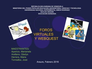 REPUBLICA BOLIVARIANA DE VENEZUELA
MINISTERIO DEL PODER POPULAR EDUCACION UNIVERSITARIA, CIENCIAS Y TECNOLOGIA
UNIVERSIDAD NACIONAL EXPERIMENTAL SIMON RODRIGEZ
NUCLEO ARAURE
EDUCACION AVANZADA
FOROS
VIRTUALES
Y WEBQUEST
MAESTRANTES:
Aparicio, Marianela
Arellano, Gladys
Herrera, Maira
Torrealba, José
Araure, Febrero 2016
 