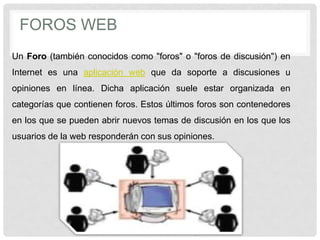 FOROS WEB
Un Foro (también conocidos como "foros" o "foros de discusión") en
Internet es una aplicación web que da soporte a discusiones u
opiniones en línea. Dicha aplicación suele estar organizada en
categorías que contienen foros. Estos últimos foros son contenedores
en los que se pueden abrir nuevos temas de discusión en los que los
usuarios de la web responderán con sus opiniones.
 