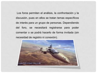 Los foros permiten el análisis, la confrontación y la
discusión, pues en ellos se tratan temas específicos
de interés para un grupo de personas. Dependiendo
del foro, se necesitará registrarse para poder
comentar o se podrá hacerlo de forma invitada (sin
necesidad de registro ni conexión).
 