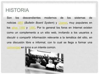 HISTORIA
Son los descendientes modernos de los sistemas de
noticias BBS (Bulletin Board System) y Usenet, muy populares en
los años 1980 y 1990. Por lo general los foros en Internet existen
como un complemento a un sitio web, invitando a los usuarios a
discutir o compartir información relevante a la temática del sitio, en
una discusión libre e informal, con lo cual se llega a formar una
comunidad en torno a un interés común.
 
