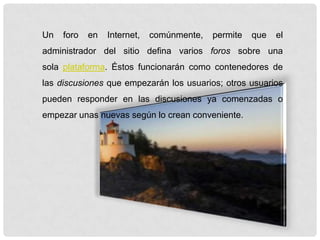 Un foro en Internet, comúnmente, permite que el
administrador del sitio defina varios foros sobre una
sola plataforma. Éstos funcionarán como contenedores de
las discusiones que empezarán los usuarios; otros usuarios
pueden responder en las discusiones ya comenzadas o
empezar unas nuevas según lo crean conveniente.
 