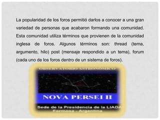 La popularidad de los foros permitió darlos a conocer a una gran
variedad de personas que acabaron formando una comunidad.
Esta comunidad utiliza términos que provienen de la comunidad
inglesa de foros. Algunos términos son: thread (tema,
argumento, hilo) post (mensaje respondido a un tema), forum
(cada uno de los foros dentro de un sistema de foros).
 