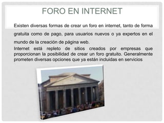 FORO EN INTERNET
Existen diversas formas de crear un foro en internet, tanto de forma
gratuita como de pago, para usuarios nuevos o ya expertos en el
mundo de la creación de página web.
Internet está repleto de sitios creados por empresas que
proporcionan la posibilidad de crear un foro gratuito. Generalmente
prometen diversas opciones que ya están incluidas en servicios
 