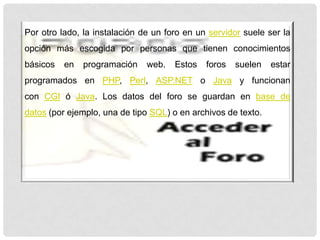 Por otro lado, la instalación de un foro en un servidor suele ser la
opción más escogida por personas que tienen conocimientos
básicos en programación web. Estos foros suelen estar
programados en PHP, Perl, ASP.NET o Java y funcionan
con CGI ó Java. Los datos del foro se guardan en base de
datos (por ejemplo, una de tipo SQL) o en archivos de texto.
 
