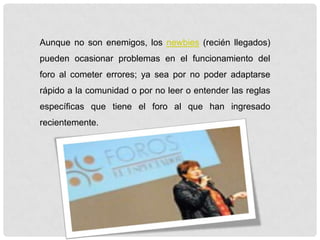 Aunque no son enemigos, los newbies (recién llegados)
pueden ocasionar problemas en el funcionamiento del
foro al cometer errores; ya sea por no poder adaptarse
rápido a la comunidad o por no leer o entender las reglas
específicas que tiene el foro al que han ingresado
recientemente.
 