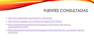 FUENTES CONSULTADAS
• http://es.wikipedia.org/wiki/Foro_(Internet)
• http://www.alegsa.com.ar/Diccionario/C/6718.php
• http://foroherramientavirtual.blogspot.mx/p/tipos-de-foros-ycaracteristicas.html

• http://foroherramientavirtual.blogspot.mx/p/definicion-y-proposito-de-losforos.html

 